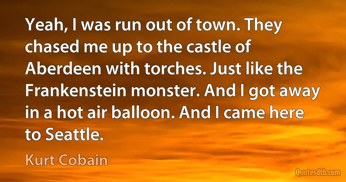 Yeah, I was run out of town. They chased me up to the castle of Aberdeen with torches. Just like the Frankenstein monster. And I got away in a hot air balloon. And I came here to Seattle. (Kurt Cobain)