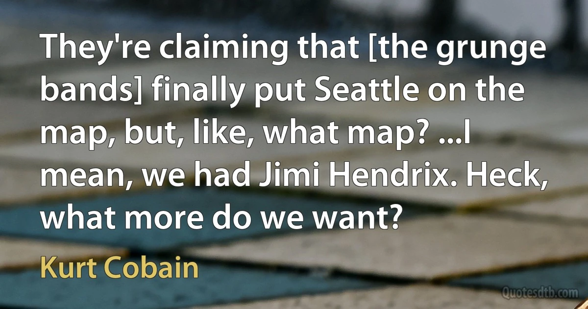 They're claiming that [the grunge bands] finally put Seattle on the map, but, like, what map? ...I mean, we had Jimi Hendrix. Heck, what more do we want? (Kurt Cobain)