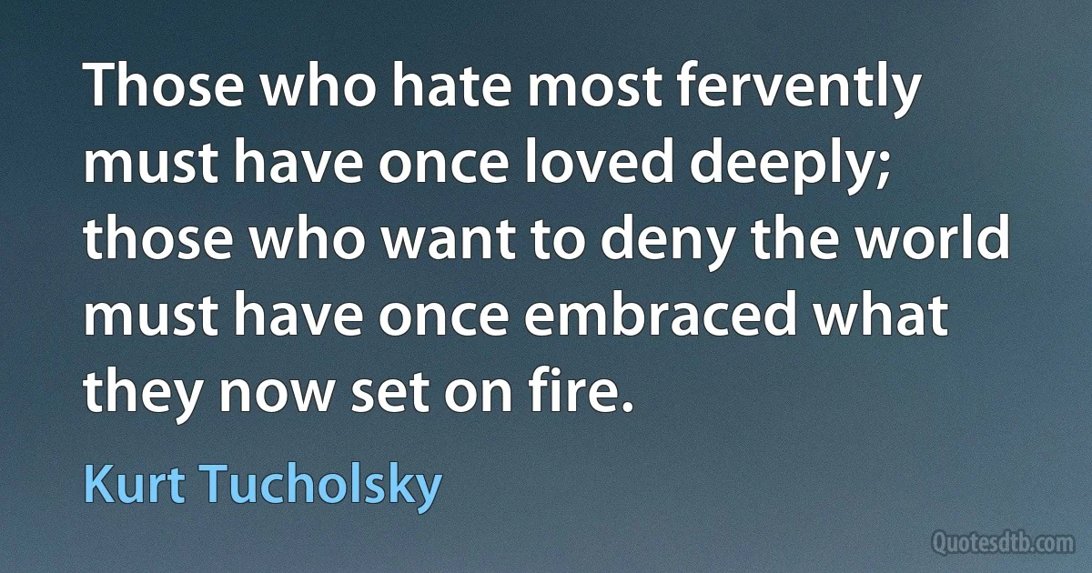 Those who hate most fervently must have once loved deeply; those who want to deny the world must have once embraced what they now set on fire. (Kurt Tucholsky)