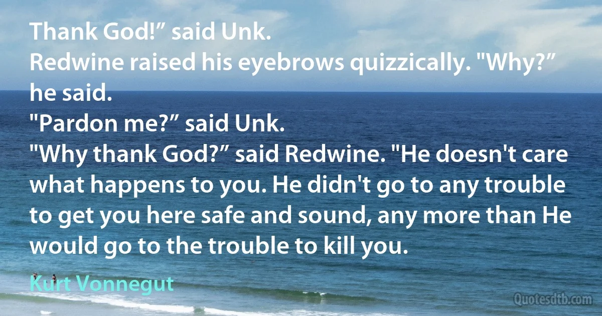 Thank God!” said Unk.
Redwine raised his eyebrows quizzically. "Why?” he said.
"Pardon me?” said Unk.
"Why thank God?” said Redwine. "He doesn't care what happens to you. He didn't go to any trouble to get you here safe and sound, any more than He would go to the trouble to kill you. (Kurt Vonnegut)