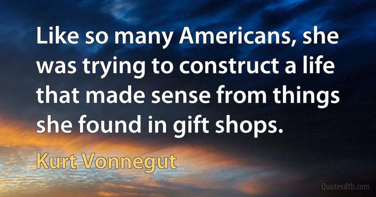 Like so many Americans, she was trying to construct a life that made sense from things she found in gift shops. (Kurt Vonnegut)