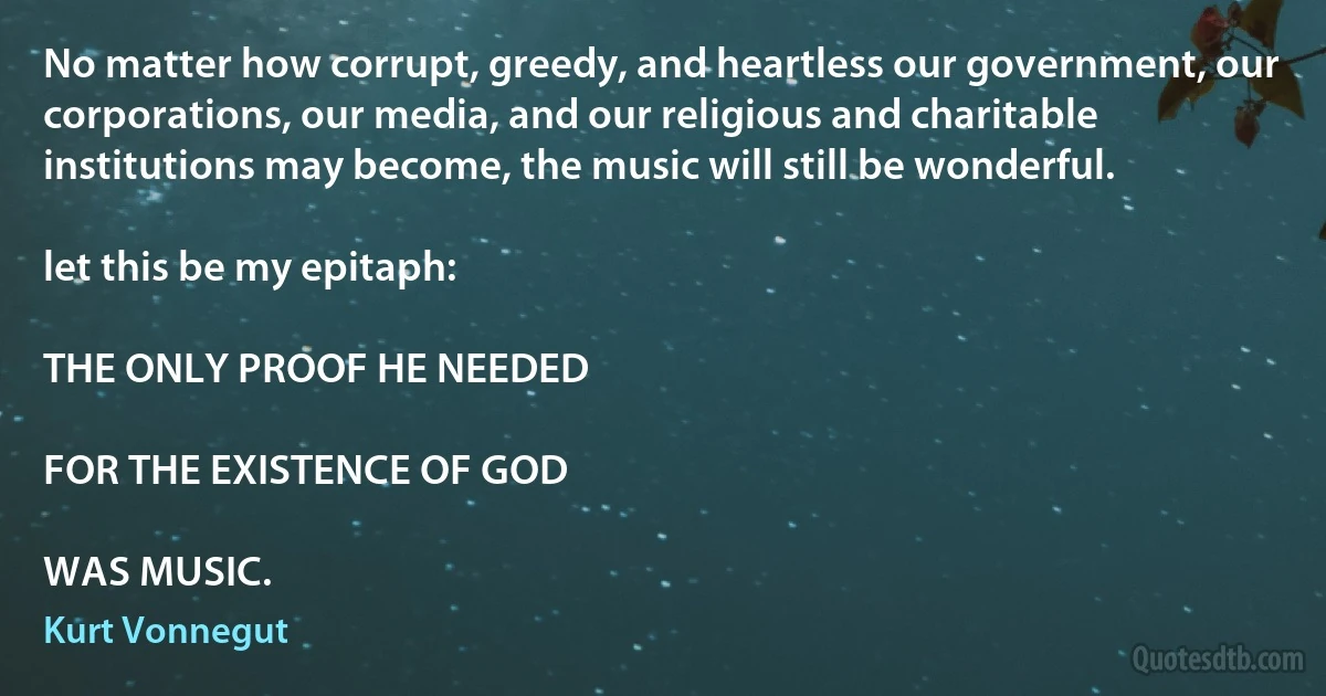 No matter how corrupt, greedy, and heartless our government, our corporations, our media, and our religious and charitable institutions may become, the music will still be wonderful.

let this be my epitaph:

THE ONLY PROOF HE NEEDED

FOR THE EXISTENCE OF GOD

WAS MUSIC. (Kurt Vonnegut)