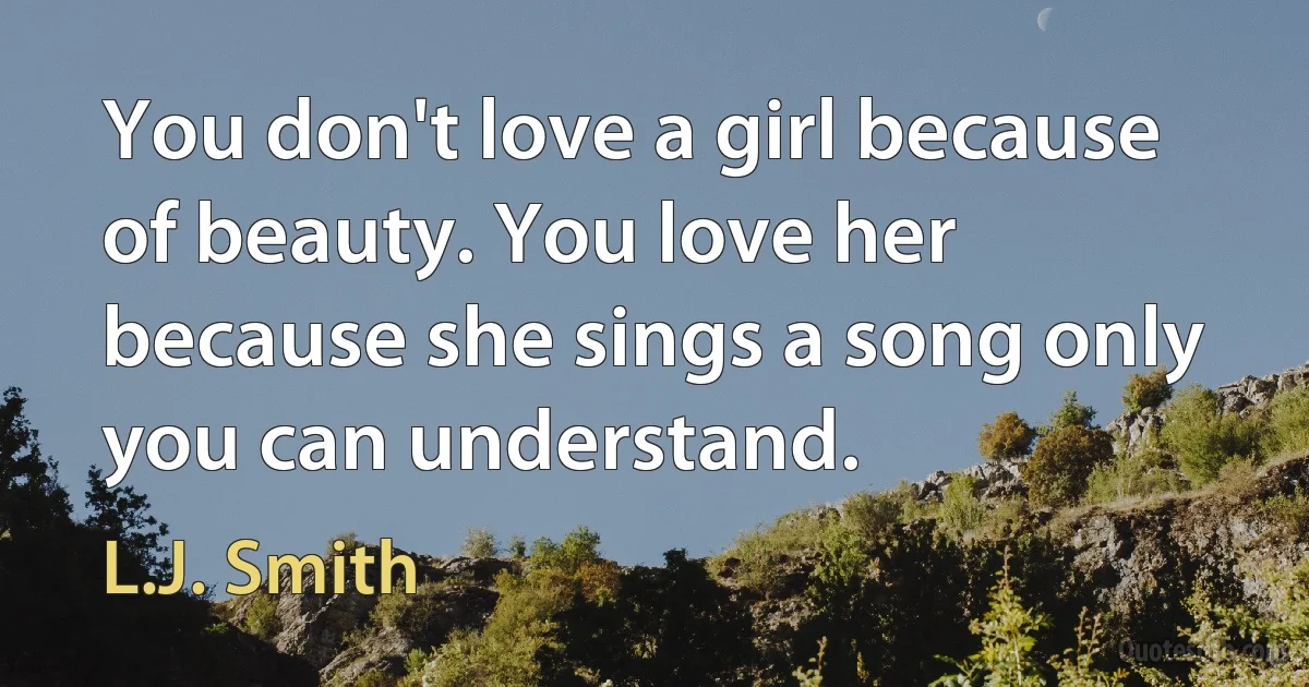 You don't love a girl because of beauty. You love her because she sings a song only you can understand. (L.J. Smith)