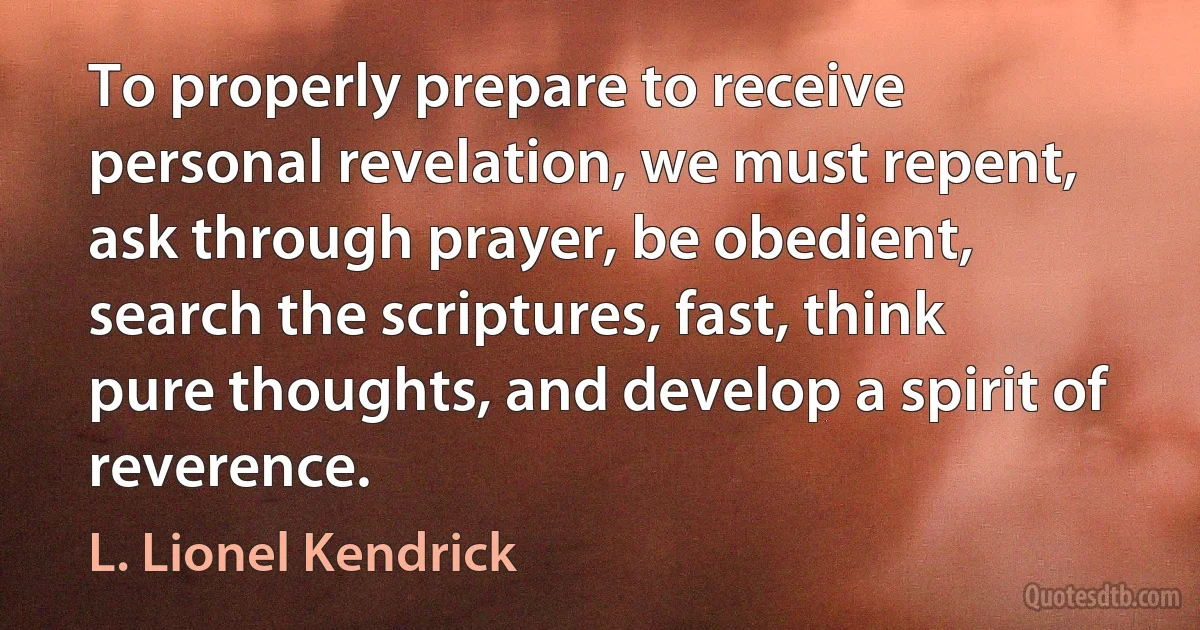 To properly prepare to receive personal revelation, we must repent, ask through prayer, be obedient, search the scriptures, fast, think pure thoughts, and develop a spirit of reverence. (L. Lionel Kendrick)