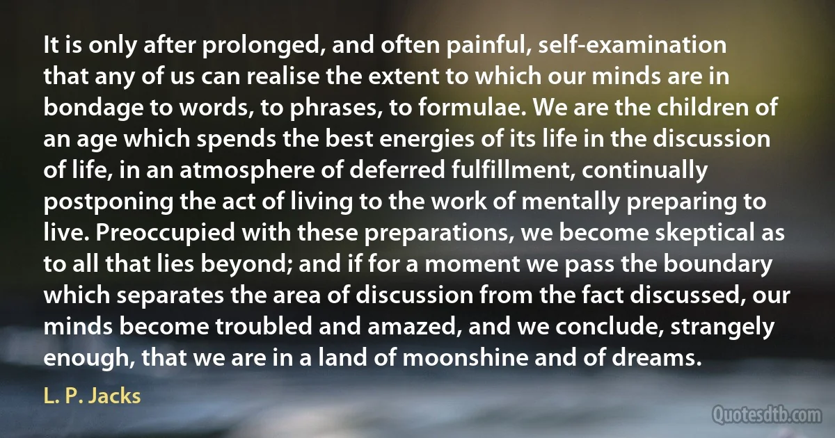 It is only after prolonged, and often painful, self-examination that any of us can realise the extent to which our minds are in bondage to words, to phrases, to formulae. We are the children of an age which spends the best energies of its life in the discussion of life, in an atmosphere of deferred fulfillment, continually postponing the act of living to the work of mentally preparing to live. Preoccupied with these preparations, we become skeptical as to all that lies beyond; and if for a moment we pass the boundary which separates the area of discussion from the fact discussed, our minds become troubled and amazed, and we conclude, strangely enough, that we are in a land of moonshine and of dreams. (L. P. Jacks)