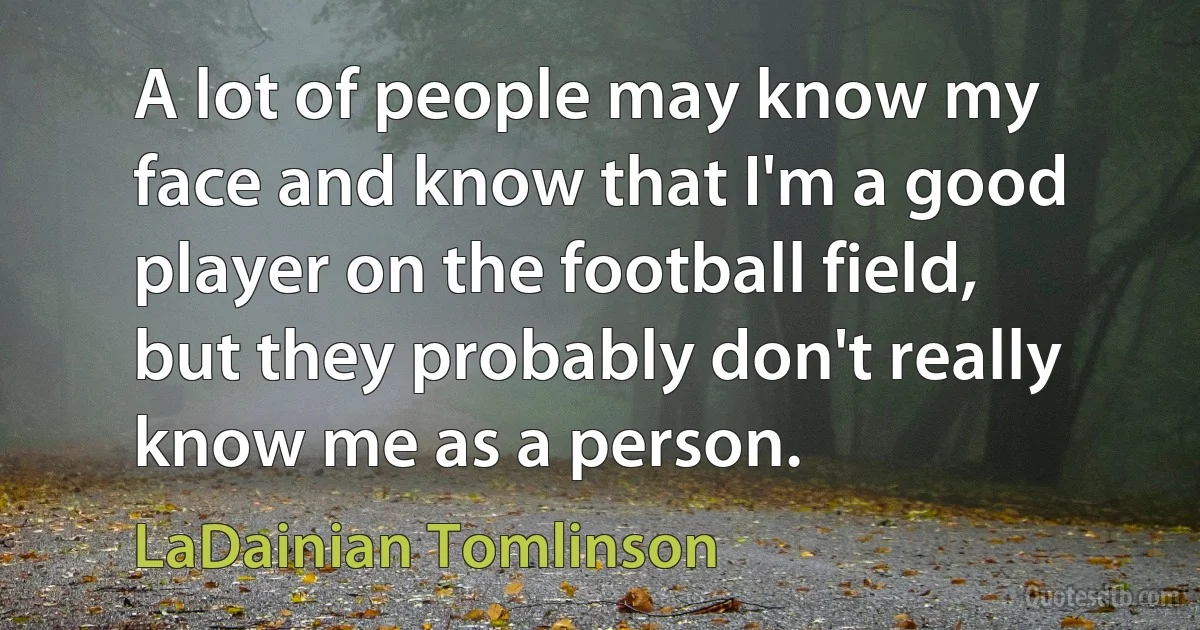 A lot of people may know my face and know that I'm a good player on the football field, but they probably don't really know me as a person. (LaDainian Tomlinson)