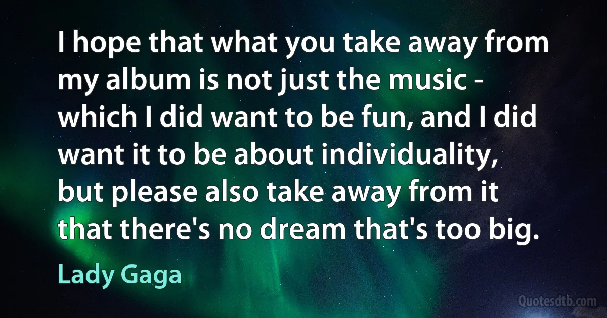 I hope that what you take away from my album is not just the music - which I did want to be fun, and I did want it to be about individuality, but please also take away from it that there's no dream that's too big. (Lady Gaga)