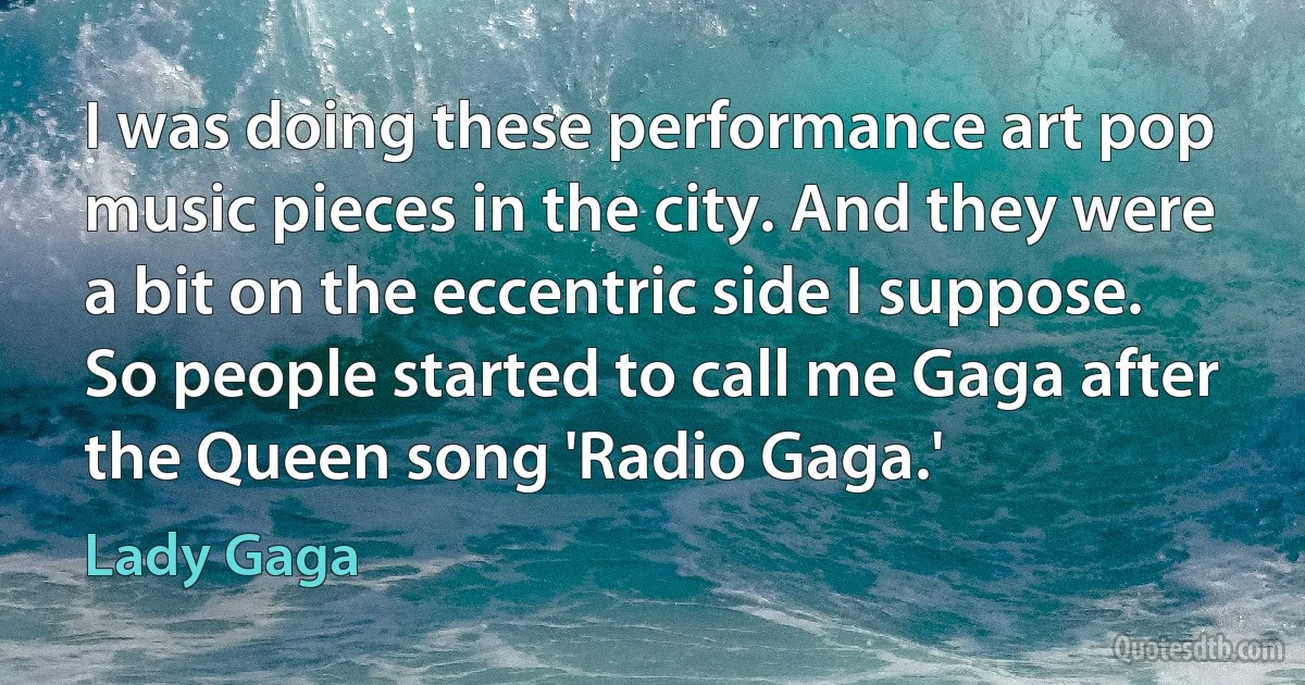 I was doing these performance art pop music pieces in the city. And they were a bit on the eccentric side I suppose. So people started to call me Gaga after the Queen song 'Radio Gaga.' (Lady Gaga)