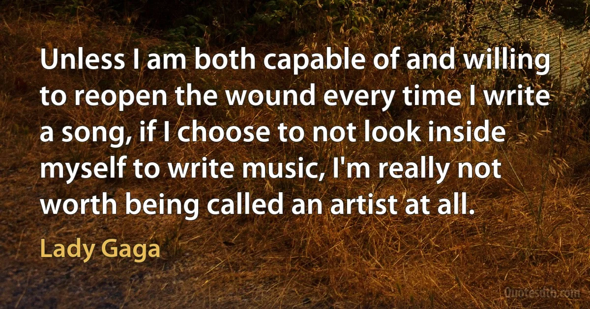 Unless I am both capable of and willing to reopen the wound every time I write a song, if I choose to not look inside myself to write music, I'm really not worth being called an artist at all. (Lady Gaga)