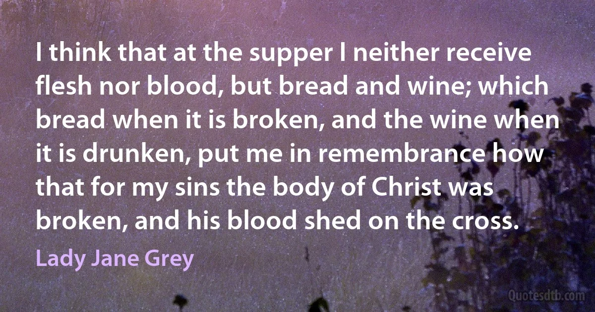 I think that at the supper I neither receive flesh nor blood, but bread and wine; which bread when it is broken, and the wine when it is drunken, put me in remembrance how that for my sins the body of Christ was broken, and his blood shed on the cross. (Lady Jane Grey)