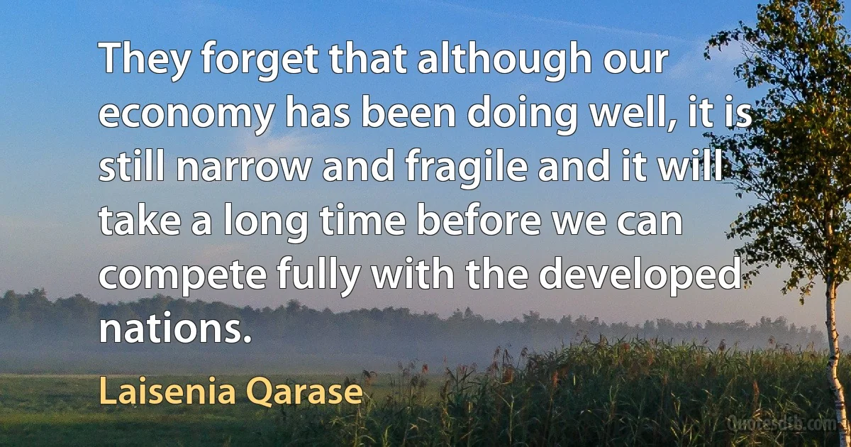 They forget that although our economy has been doing well, it is still narrow and fragile and it will take a long time before we can compete fully with the developed nations. (Laisenia Qarase)