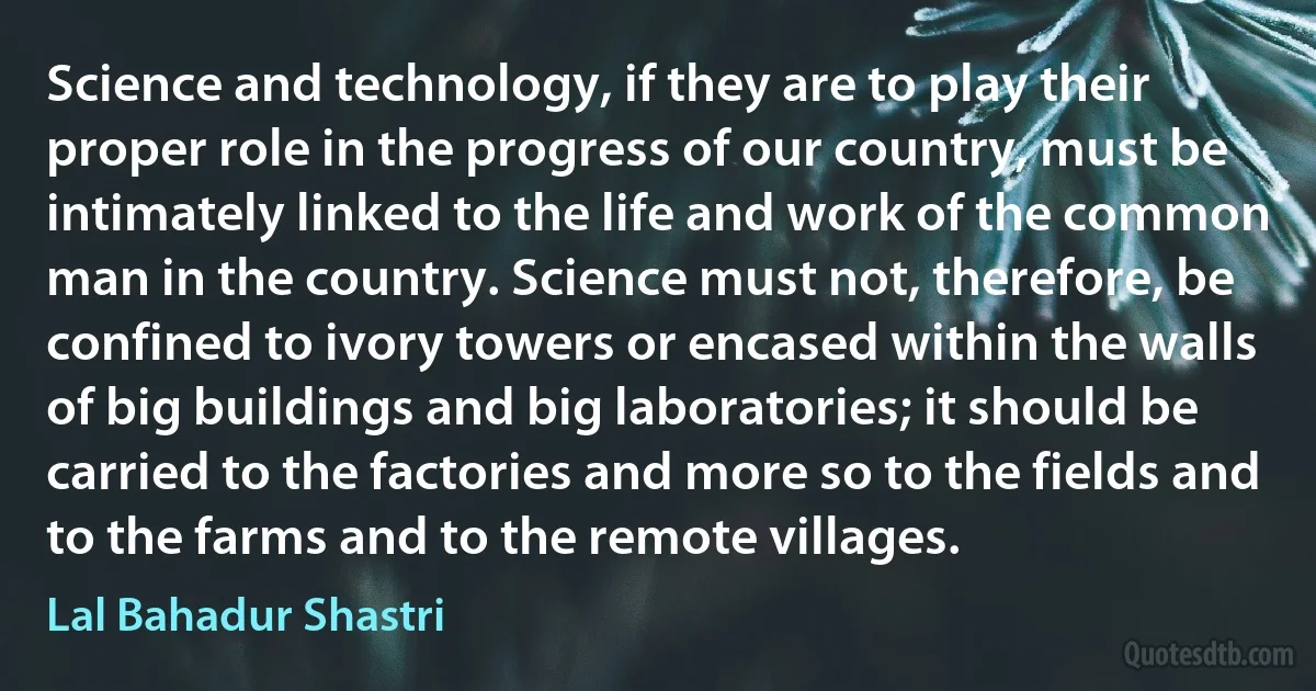 Science and technology, if they are to play their proper role in the progress of our country, must be intimately linked to the life and work of the common man in the country. Science must not, therefore, be confined to ivory towers or encased within the walls of big buildings and big laboratories; it should be carried to the factories and more so to the fields and to the farms and to the remote villages. (Lal Bahadur Shastri)