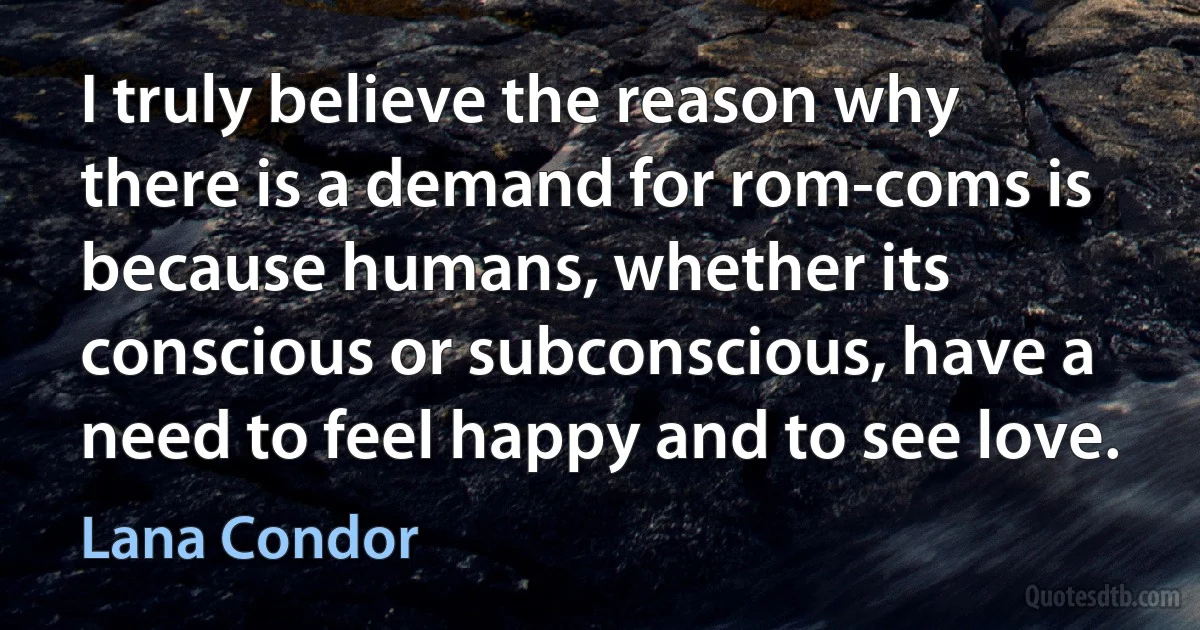 I truly believe the reason why there is a demand for rom-coms is because humans, whether its conscious or subconscious, have a need to feel happy and to see love. (Lana Condor)