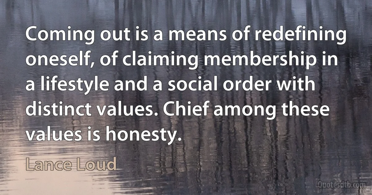 Coming out is a means of redefining oneself, of claiming membership in a lifestyle and a social order with distinct values. Chief among these values is honesty. (Lance Loud)