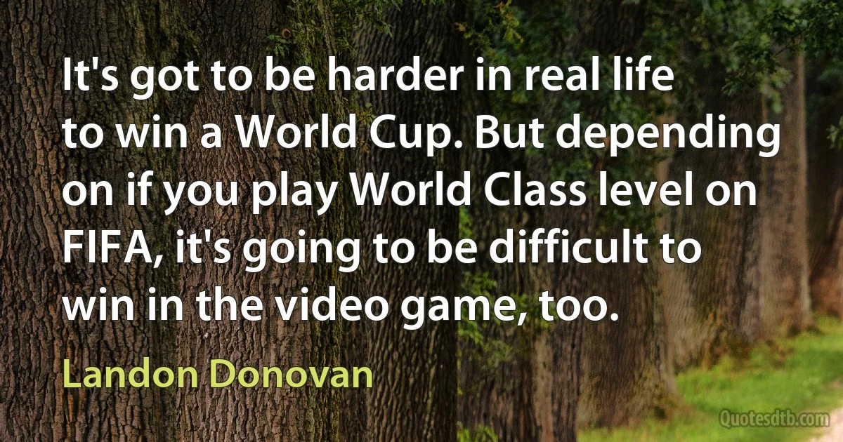 It's got to be harder in real life to win a World Cup. But depending on if you play World Class level on FIFA, it's going to be difficult to win in the video game, too. (Landon Donovan)