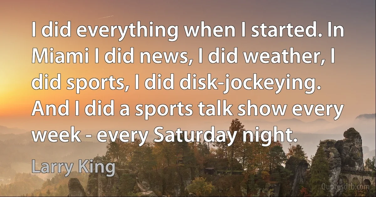 I did everything when I started. In Miami I did news, I did weather, I did sports, I did disk-jockeying. And I did a sports talk show every week - every Saturday night. (Larry King)