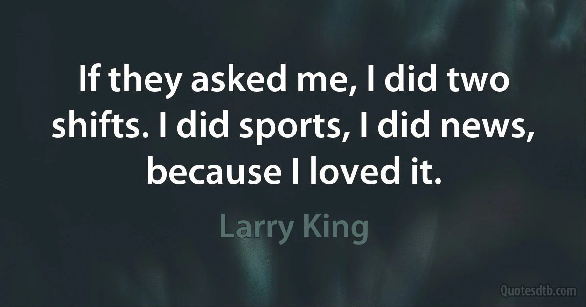 If they asked me, I did two shifts. I did sports, I did news, because I loved it. (Larry King)