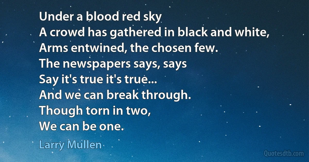 Under a blood red sky
A crowd has gathered in black and white,
Arms entwined, the chosen few.
The newspapers says, says
Say it's true it's true...
And we can break through.
Though torn in two,
We can be one. (Larry Mullen)