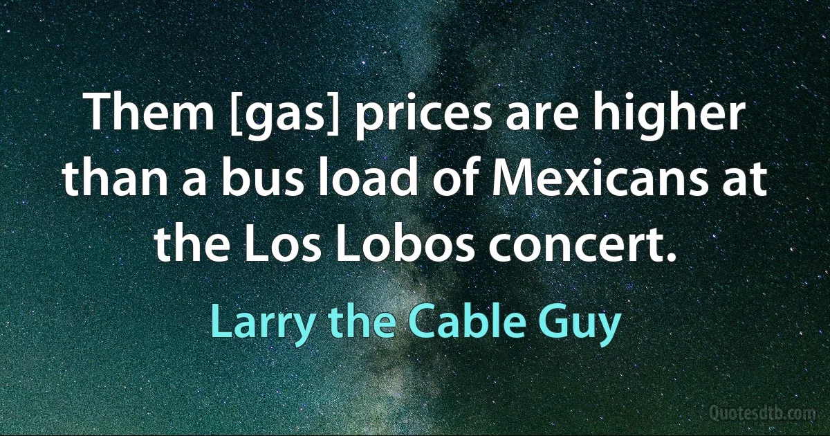 Them [gas] prices are higher than a bus load of Mexicans at the Los Lobos concert. (Larry the Cable Guy)