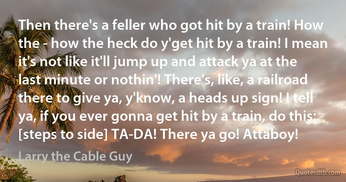 Then there's a feller who got hit by a train! How the - how the heck do y'get hit by a train! I mean it's not like it'll jump up and attack ya at the last minute or nothin'! There's, like, a railroad there to give ya, y'know, a heads up sign! I tell ya, if you ever gonna get hit by a train, do this: [steps to side] TA-DA! There ya go! Attaboy! (Larry the Cable Guy)