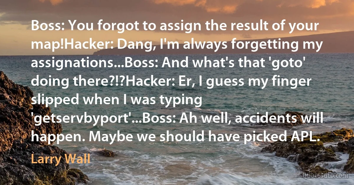 Boss: You forgot to assign the result of your map!Hacker: Dang, I'm always forgetting my assignations...Boss: And what's that 'goto' doing there?!?Hacker: Er, I guess my finger slipped when I was typing 'getservbyport'...Boss: Ah well, accidents will happen. Maybe we should have picked APL. (Larry Wall)