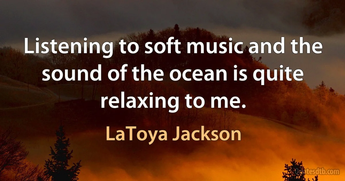 Listening to soft music and the sound of the ocean is quite relaxing to me. (LaToya Jackson)