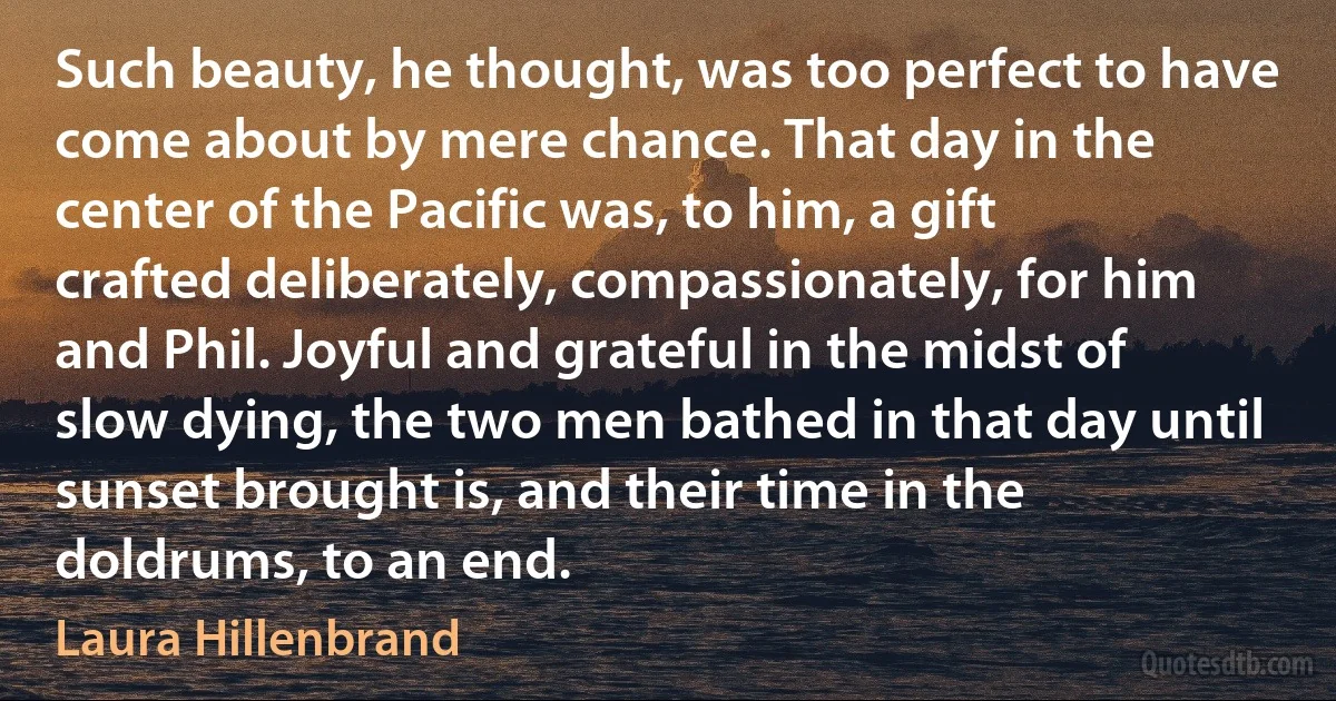 Such beauty, he thought, was too perfect to have come about by mere chance. That day in the center of the Pacific was, to him, a gift crafted deliberately, compassionately, for him and Phil. Joyful and grateful in the midst of slow dying, the two men bathed in that day until sunset brought is, and their time in the doldrums, to an end. (Laura Hillenbrand)