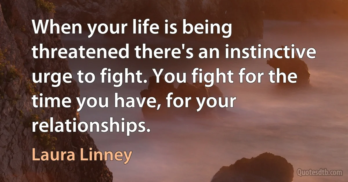 When your life is being threatened there's an instinctive urge to fight. You fight for the time you have, for your relationships. (Laura Linney)