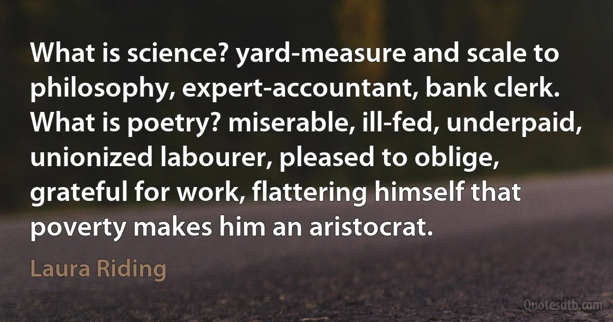 What is science? yard-measure and scale to philosophy, expert-accountant, bank clerk. What is poetry? miserable, ill-fed, underpaid, unionized labourer, pleased to oblige, grateful for work, flattering himself that poverty makes him an aristocrat. (Laura Riding)