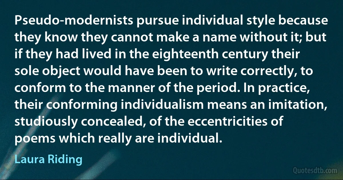 Pseudo-modernists pursue individual style because they know they cannot make a name without it; but if they had lived in the eighteenth century their sole object would have been to write correctly, to conform to the manner of the period. In practice, their conforming individualism means an imitation, studiously concealed, of the eccentricities of poems which really are individual. (Laura Riding)