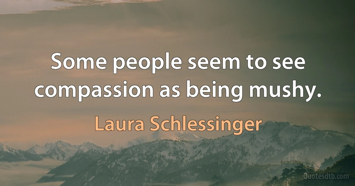 Some people seem to see compassion as being mushy. (Laura Schlessinger)