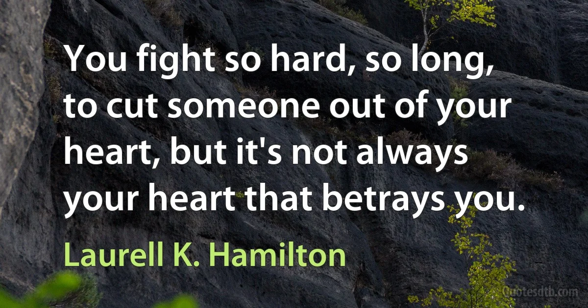 You fight so hard, so long, to cut someone out of your heart, but it's not always your heart that betrays you. (Laurell K. Hamilton)