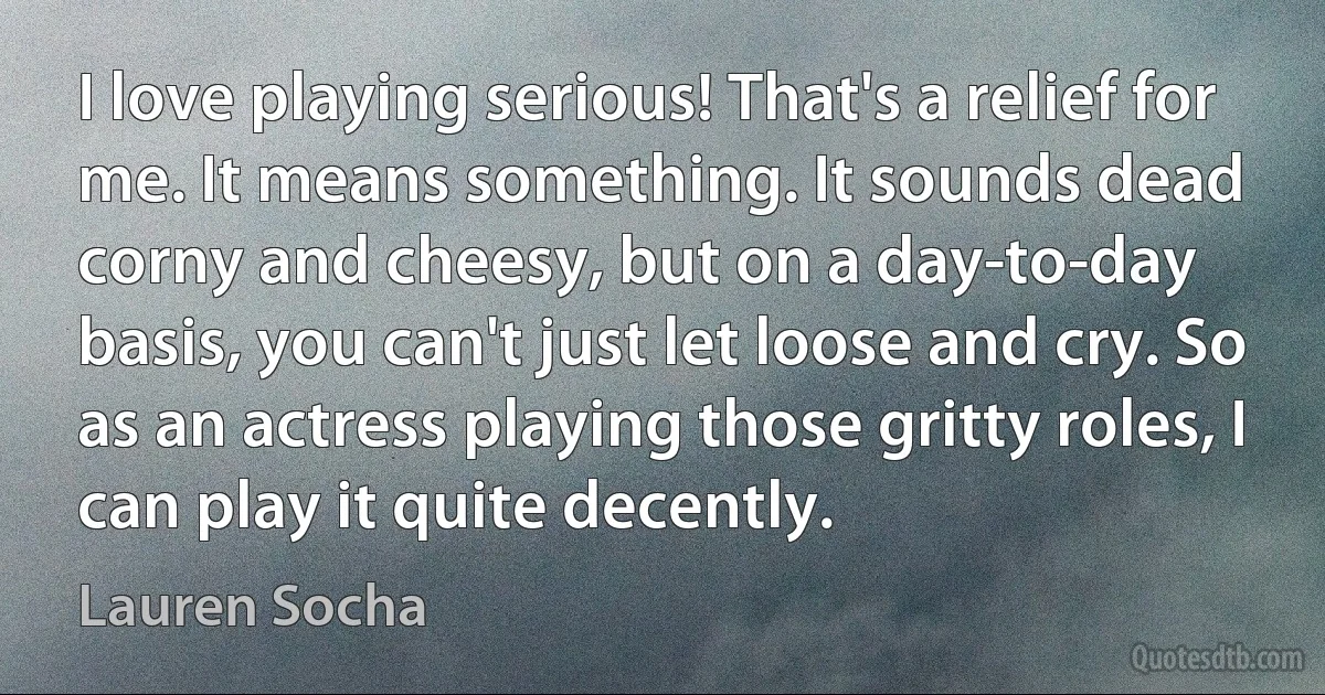 I love playing serious! That's a relief for me. It means something. It sounds dead corny and cheesy, but on a day-to-day basis, you can't just let loose and cry. So as an actress playing those gritty roles, I can play it quite decently. (Lauren Socha)