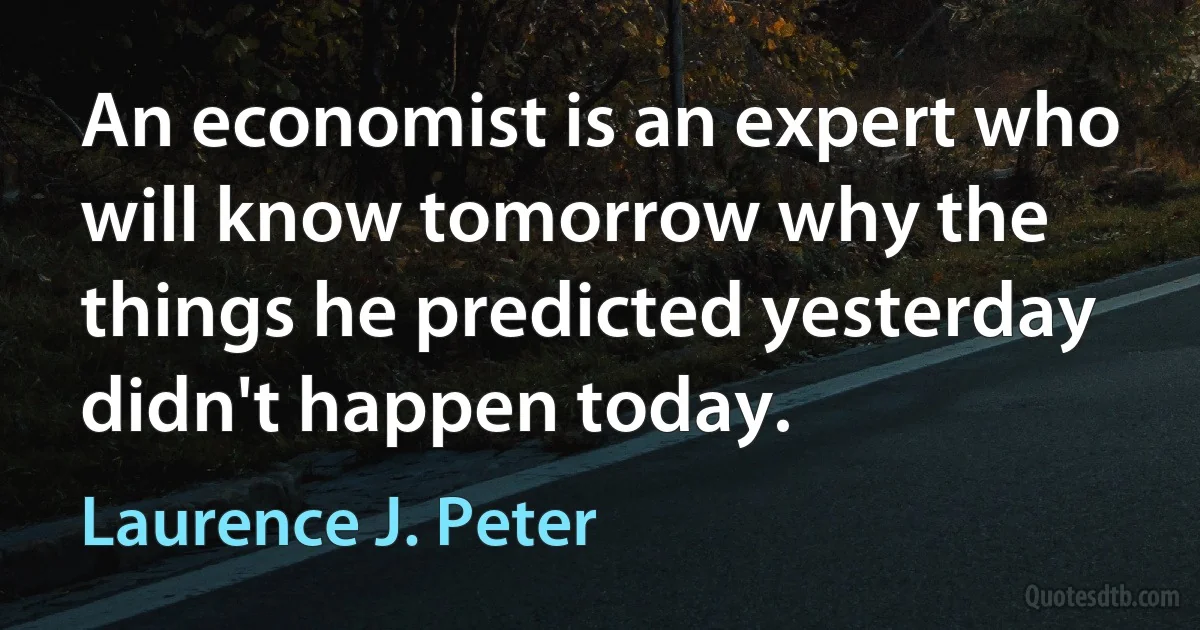 An economist is an expert who will know tomorrow why the things he predicted yesterday didn't happen today. (Laurence J. Peter)