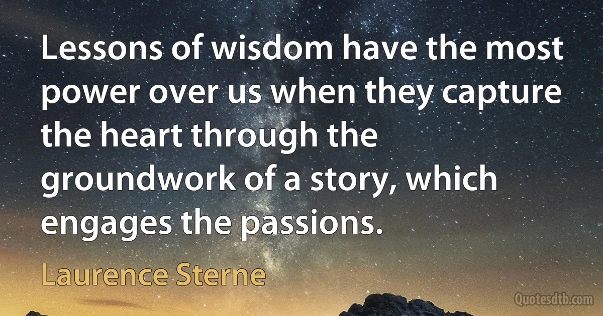 Lessons of wisdom have the most power over us when they capture the heart through the groundwork of a story, which engages the passions. (Laurence Sterne)