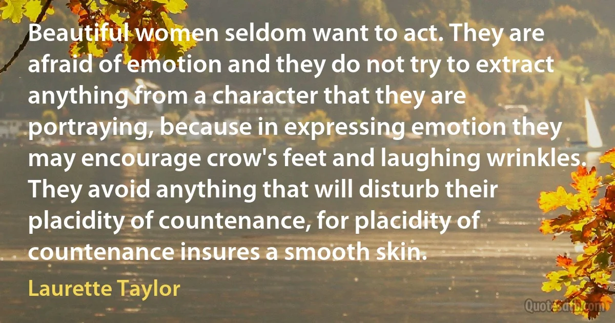 Beautiful women seldom want to act. They are afraid of emotion and they do not try to extract anything from a character that they are portraying, because in expressing emotion they may encourage crow's feet and laughing wrinkles. They avoid anything that will disturb their placidity of countenance, for placidity of countenance insures a smooth skin. (Laurette Taylor)