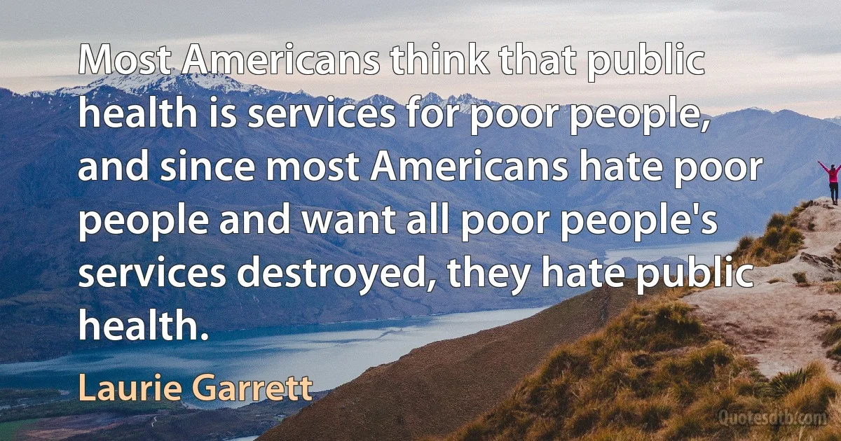 Most Americans think that public health is services for poor people, and since most Americans hate poor people and want all poor people's services destroyed, they hate public health. (Laurie Garrett)