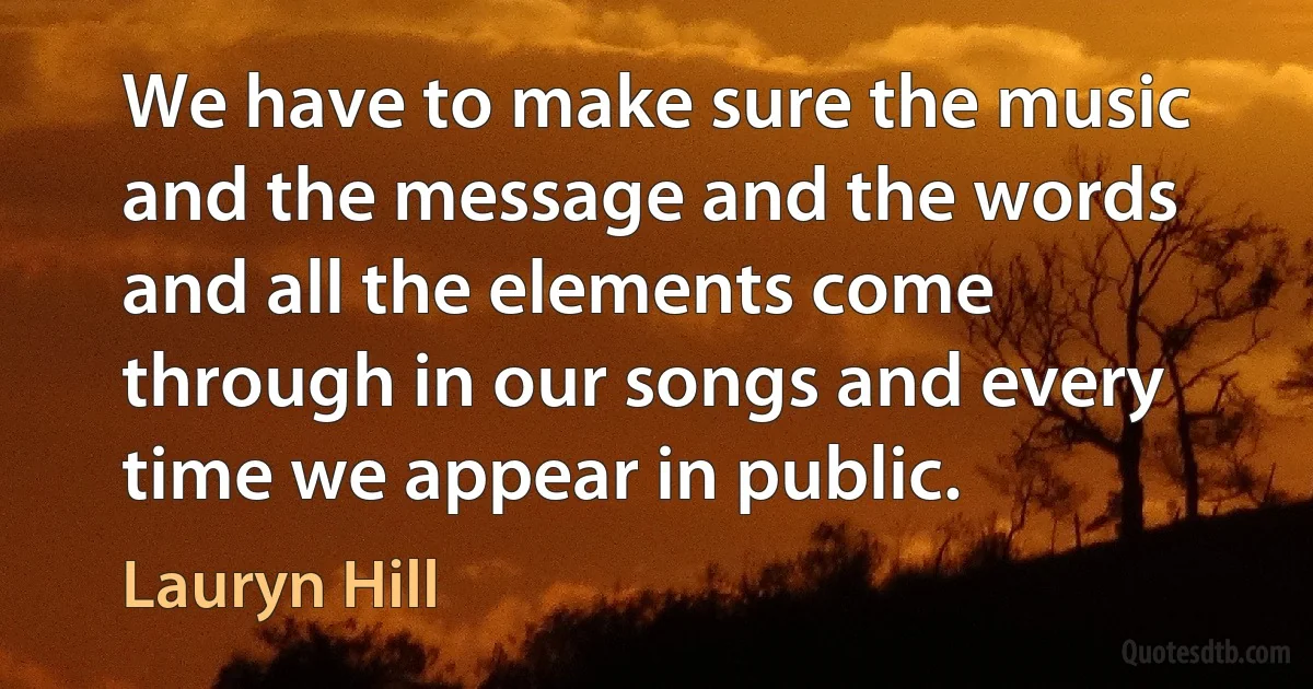 We have to make sure the music and the message and the words and all the elements come through in our songs and every time we appear in public. (Lauryn Hill)