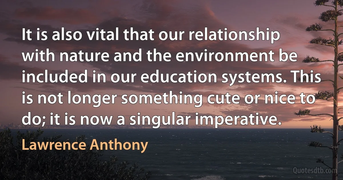 It is also vital that our relationship with nature and the environment be included in our education systems. This is not longer something cute or nice to do; it is now a singular imperative. (Lawrence Anthony)