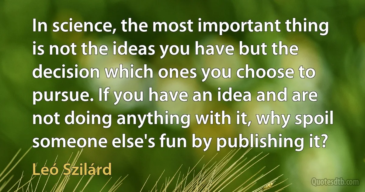 In science, the most important thing is not the ideas you have but the decision which ones you choose to pursue. If you have an idea and are not doing anything with it, why spoil someone else's fun by publishing it? (Leó Szilárd)