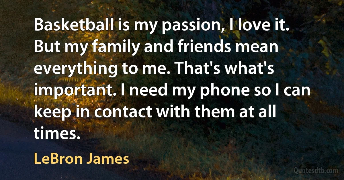 Basketball is my passion, I love it. But my family and friends mean everything to me. That's what's important. I need my phone so I can keep in contact with them at all times. (LeBron James)