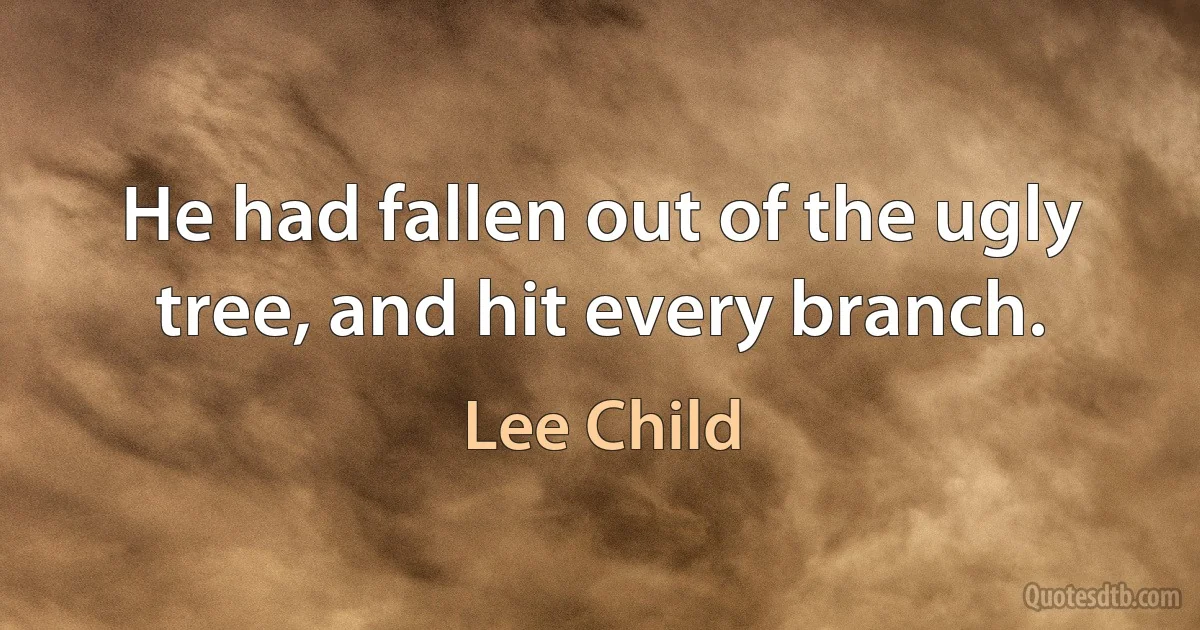 He had fallen out of the ugly tree, and hit every branch. (Lee Child)