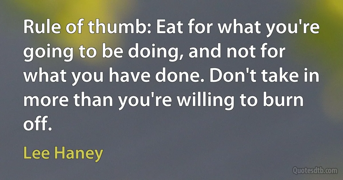 Rule of thumb: Eat for what you're going to be doing, and not for what you have done. Don't take in more than you're willing to burn off. (Lee Haney)