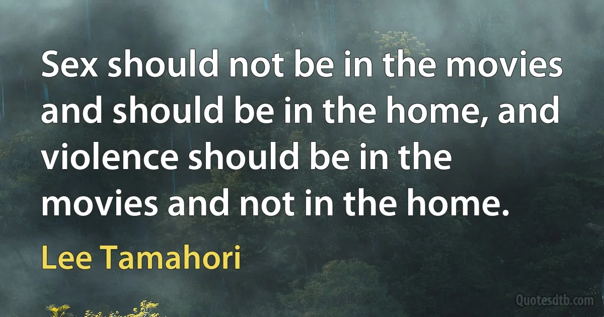 Sex should not be in the movies and should be in the home, and violence should be in the movies and not in the home. (Lee Tamahori)