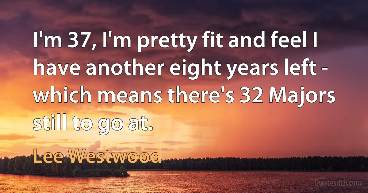 I'm 37, I'm pretty fit and feel I have another eight years left - which means there's 32 Majors still to go at. (Lee Westwood)