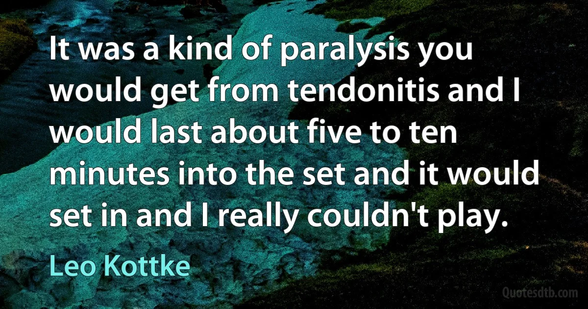 It was a kind of paralysis you would get from tendonitis and I would last about five to ten minutes into the set and it would set in and I really couldn't play. (Leo Kottke)