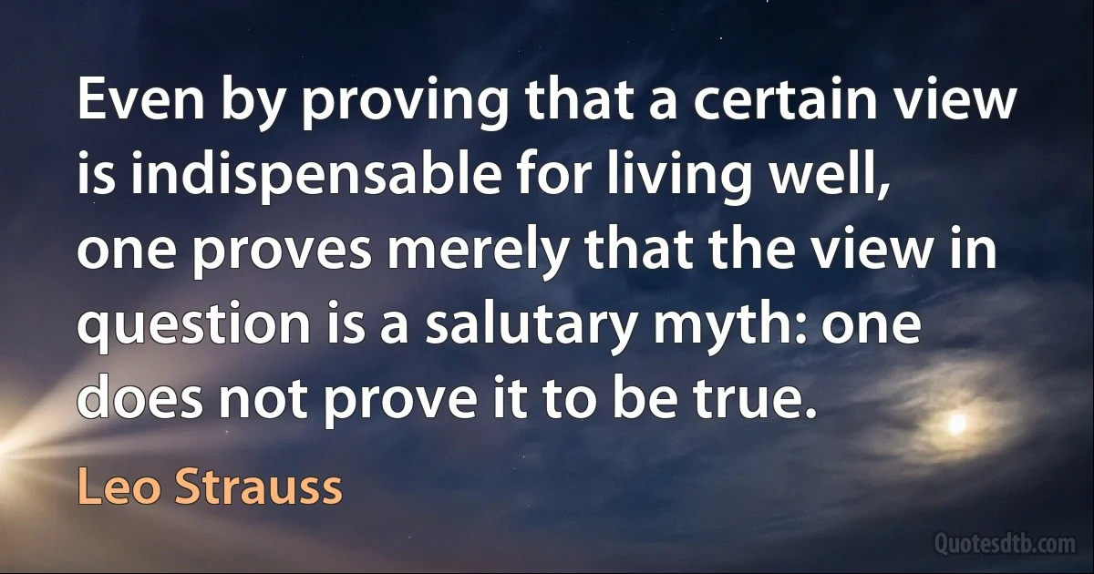 Even by proving that a certain view is indispensable for living well, one proves merely that the view in question is a salutary myth: one does not prove it to be true. (Leo Strauss)