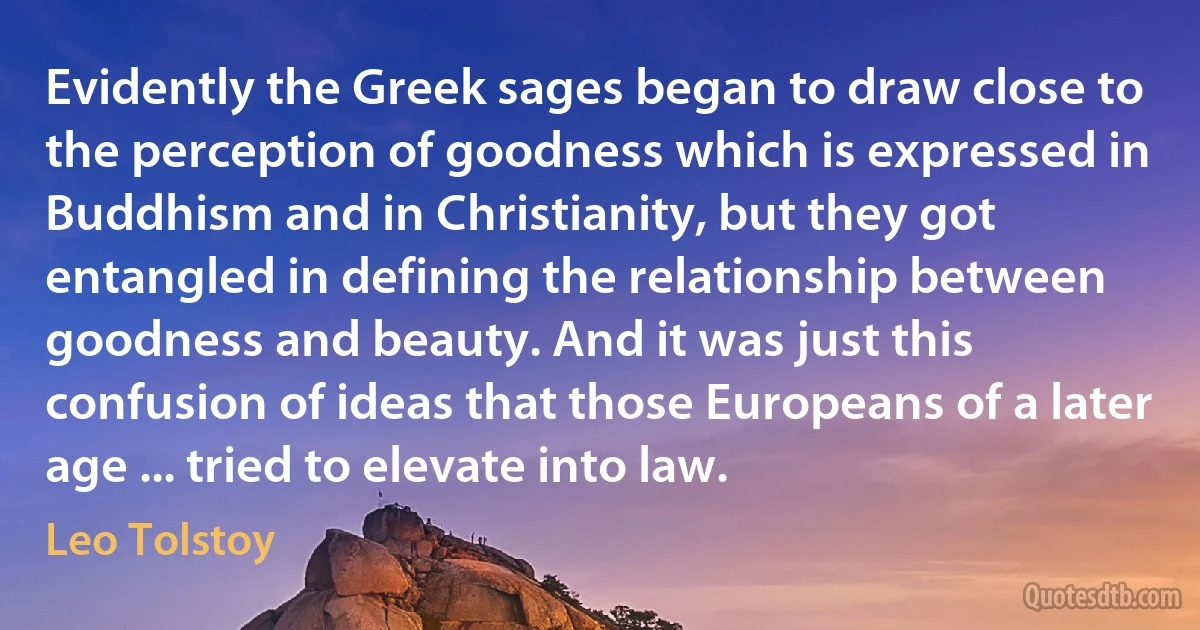 Evidently the Greek sages began to draw close to the perception of goodness which is expressed in Buddhism and in Christianity, but they got entangled in defining the relationship between goodness and beauty. And it was just this confusion of ideas that those Europeans of a later age ... tried to elevate into law. (Leo Tolstoy)