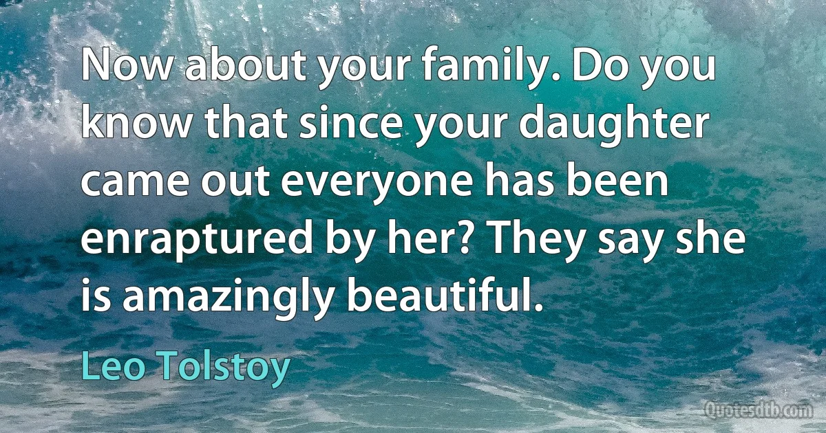 Now about your family. Do you know that since your daughter came out everyone has been enraptured by her? They say she is amazingly beautiful. (Leo Tolstoy)