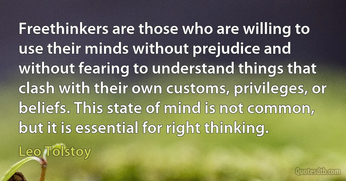 Freethinkers are those who are willing to use their minds without prejudice and without fearing to understand things that clash with their own customs, privileges, or beliefs. This state of mind is not common, but it is essential for right thinking. (Leo Tolstoy)